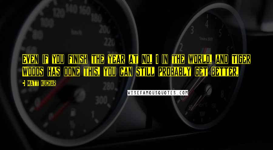 Matt Kuchar Quotes: Even if you finish the year at No. 1 in the world, and Tiger Woods has done this, you can still probably get better.