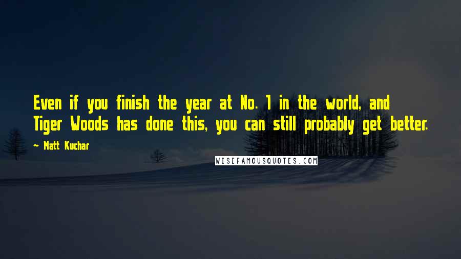 Matt Kuchar Quotes: Even if you finish the year at No. 1 in the world, and Tiger Woods has done this, you can still probably get better.