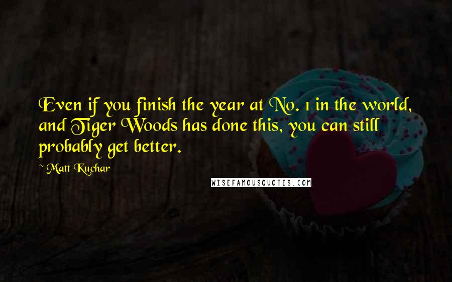 Matt Kuchar Quotes: Even if you finish the year at No. 1 in the world, and Tiger Woods has done this, you can still probably get better.