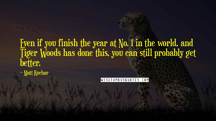 Matt Kuchar Quotes: Even if you finish the year at No. 1 in the world, and Tiger Woods has done this, you can still probably get better.