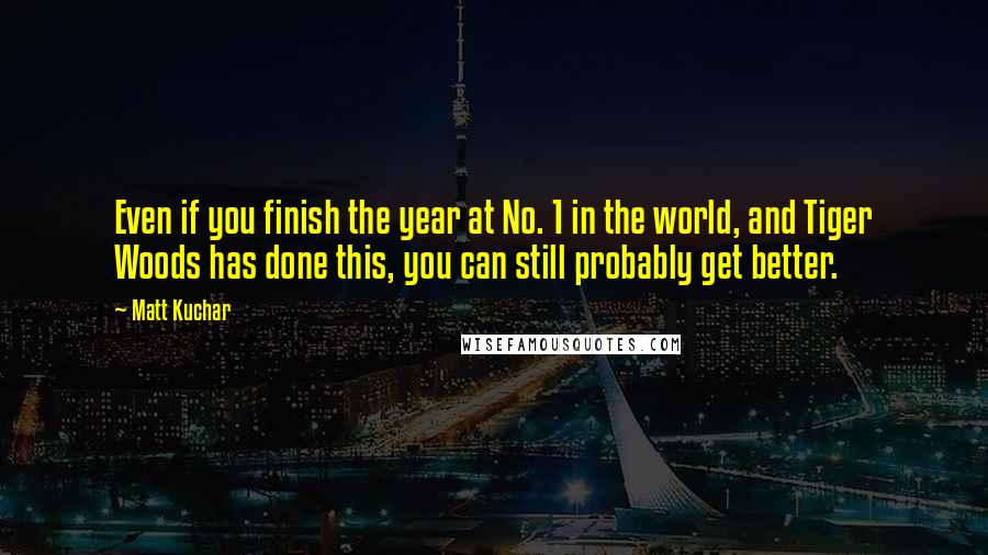 Matt Kuchar Quotes: Even if you finish the year at No. 1 in the world, and Tiger Woods has done this, you can still probably get better.
