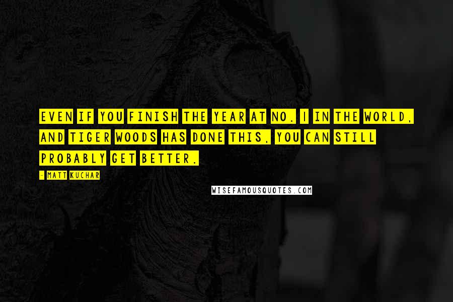 Matt Kuchar Quotes: Even if you finish the year at No. 1 in the world, and Tiger Woods has done this, you can still probably get better.