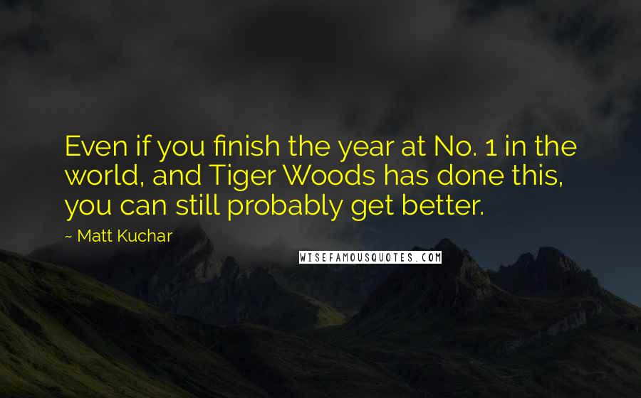 Matt Kuchar Quotes: Even if you finish the year at No. 1 in the world, and Tiger Woods has done this, you can still probably get better.