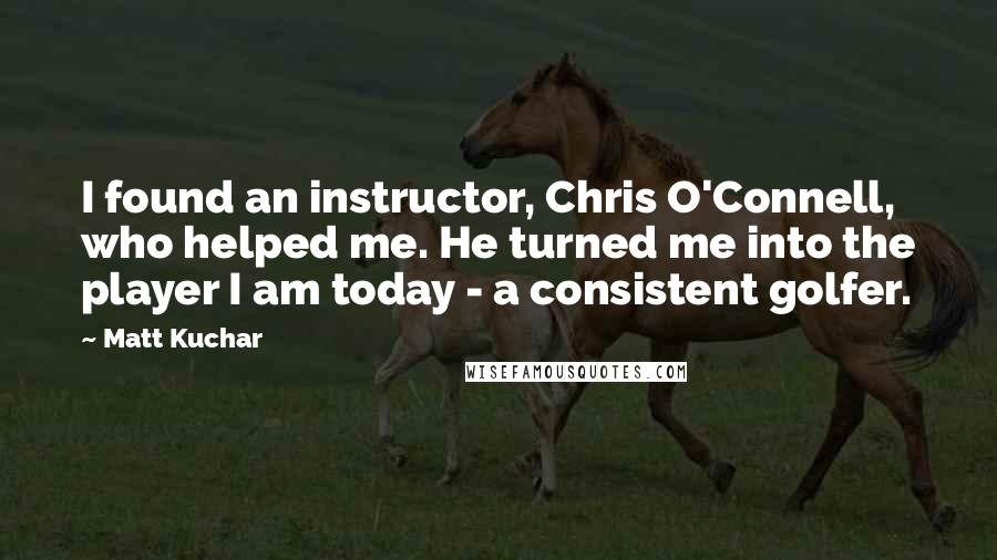 Matt Kuchar Quotes: I found an instructor, Chris O'Connell, who helped me. He turned me into the player I am today - a consistent golfer.