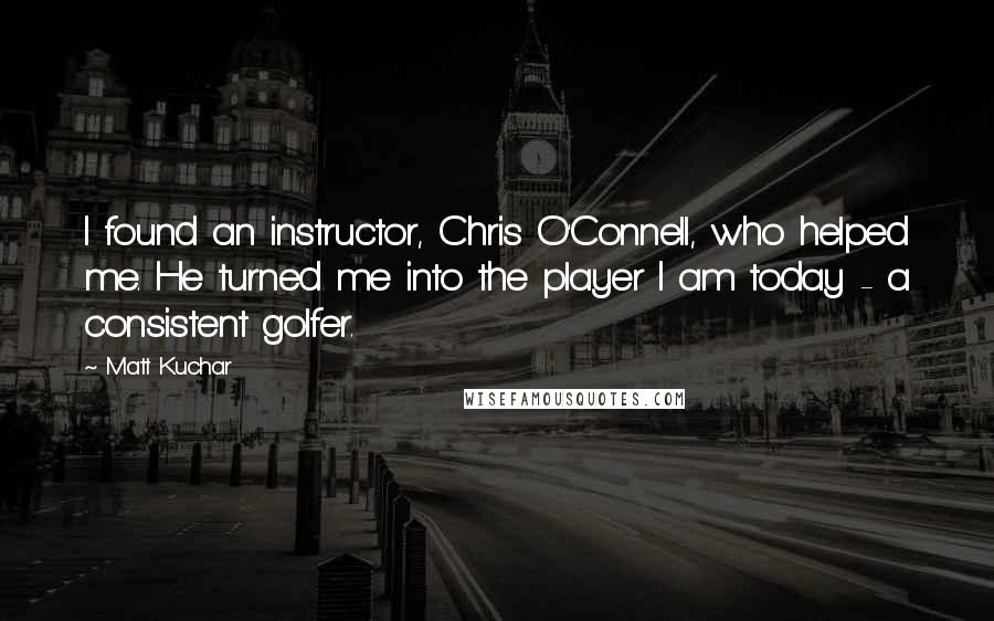 Matt Kuchar Quotes: I found an instructor, Chris O'Connell, who helped me. He turned me into the player I am today - a consistent golfer.
