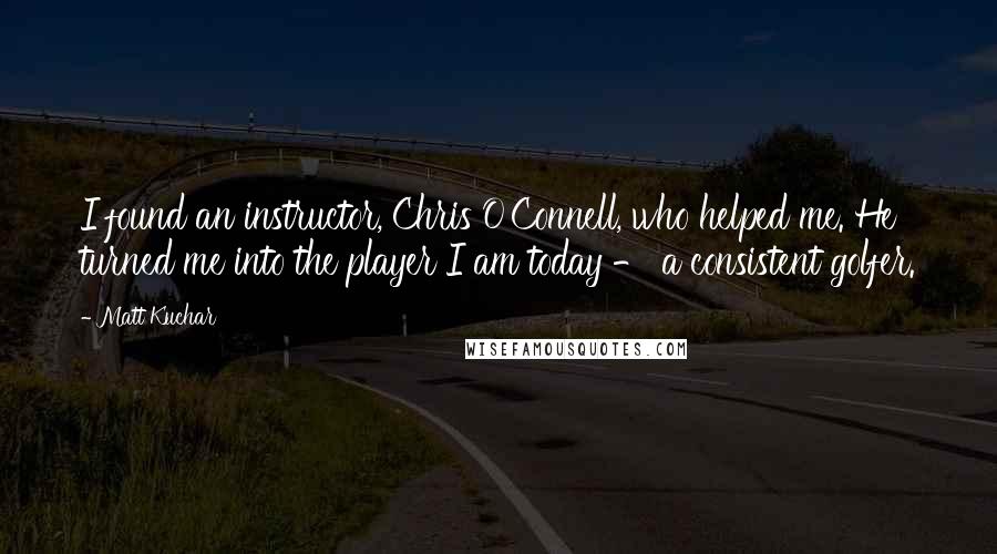 Matt Kuchar Quotes: I found an instructor, Chris O'Connell, who helped me. He turned me into the player I am today - a consistent golfer.