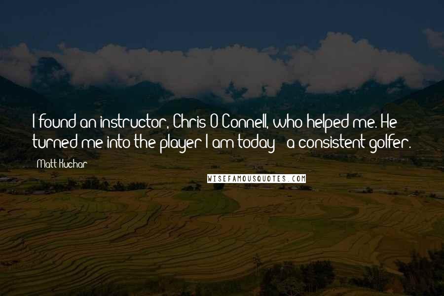 Matt Kuchar Quotes: I found an instructor, Chris O'Connell, who helped me. He turned me into the player I am today - a consistent golfer.