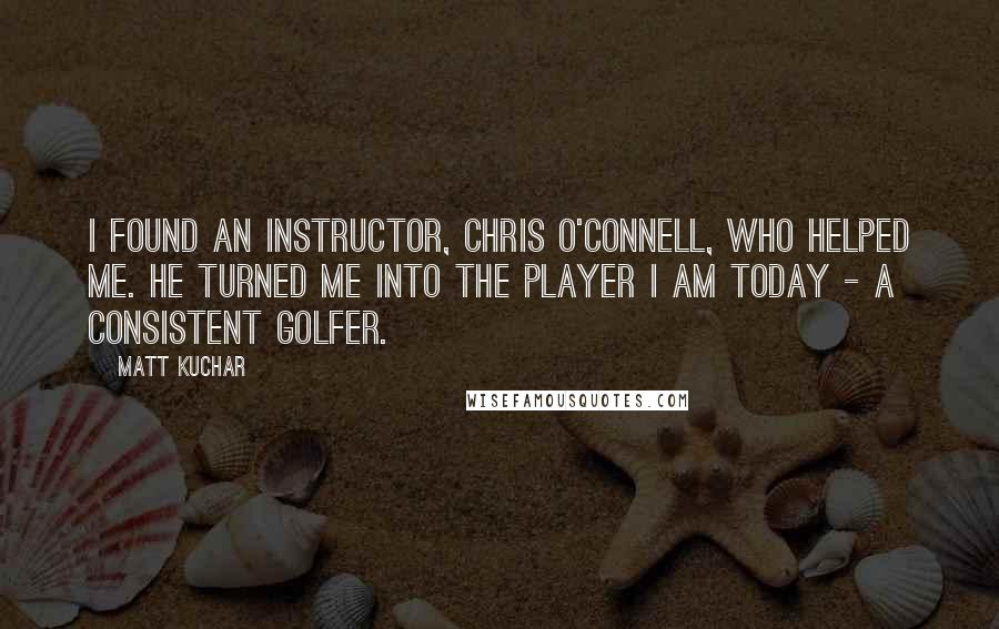 Matt Kuchar Quotes: I found an instructor, Chris O'Connell, who helped me. He turned me into the player I am today - a consistent golfer.