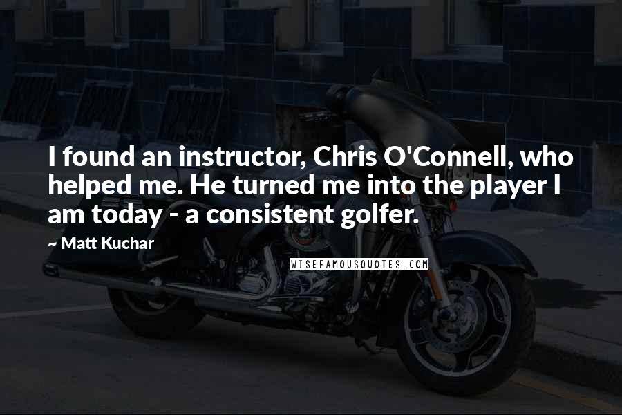 Matt Kuchar Quotes: I found an instructor, Chris O'Connell, who helped me. He turned me into the player I am today - a consistent golfer.