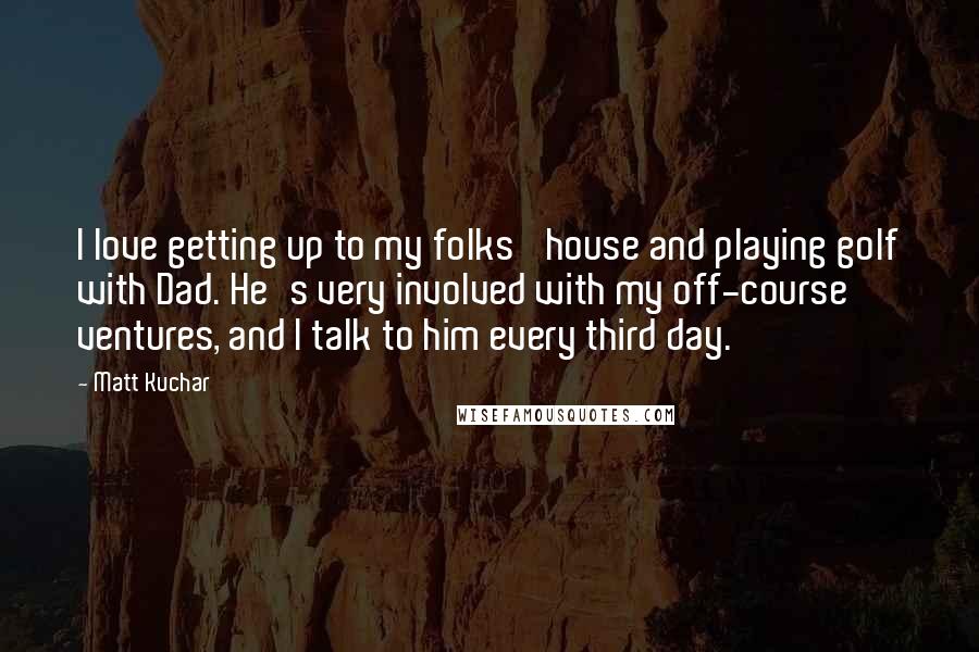 Matt Kuchar Quotes: I love getting up to my folks' house and playing golf with Dad. He's very involved with my off-course ventures, and I talk to him every third day.