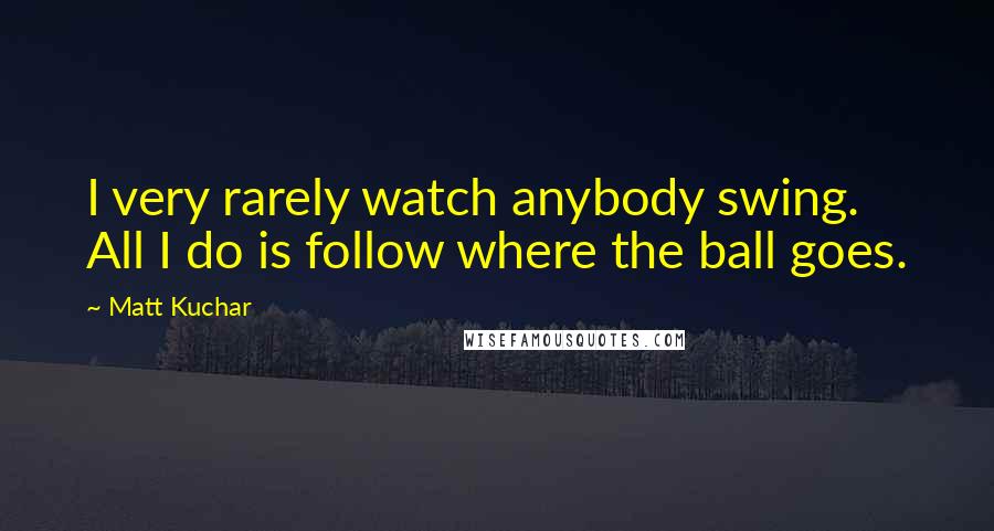 Matt Kuchar Quotes: I very rarely watch anybody swing. All I do is follow where the ball goes.