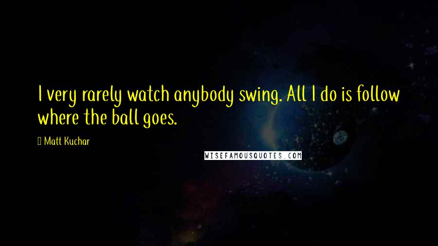 Matt Kuchar Quotes: I very rarely watch anybody swing. All I do is follow where the ball goes.