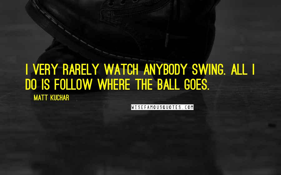 Matt Kuchar Quotes: I very rarely watch anybody swing. All I do is follow where the ball goes.