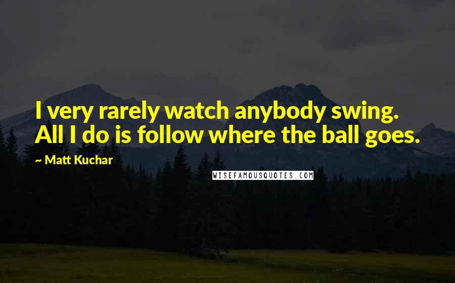 Matt Kuchar Quotes: I very rarely watch anybody swing. All I do is follow where the ball goes.