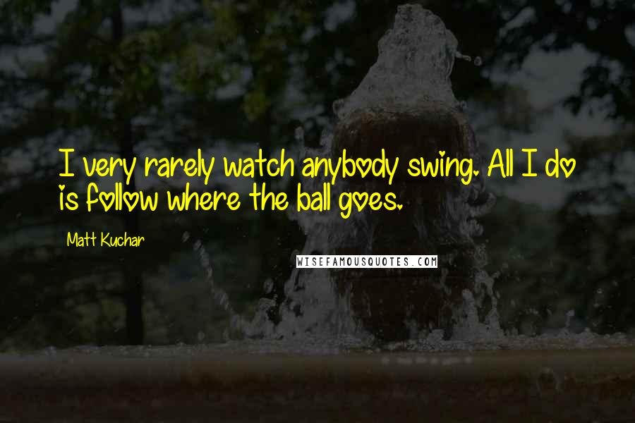 Matt Kuchar Quotes: I very rarely watch anybody swing. All I do is follow where the ball goes.