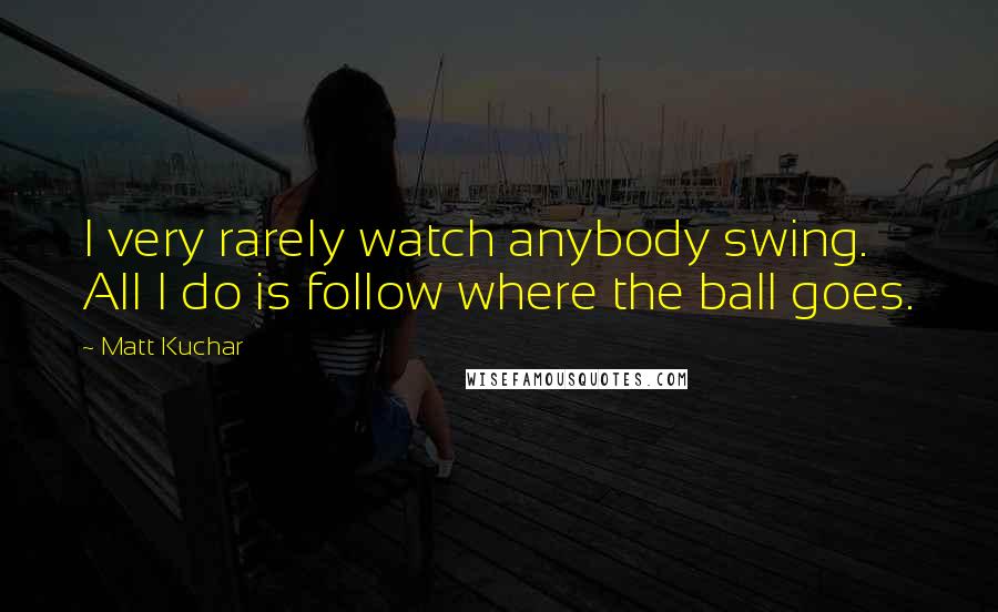 Matt Kuchar Quotes: I very rarely watch anybody swing. All I do is follow where the ball goes.