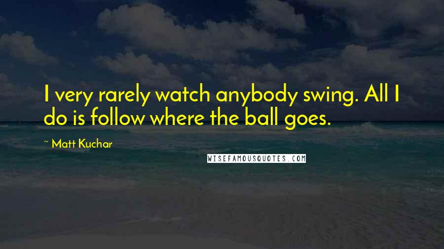 Matt Kuchar Quotes: I very rarely watch anybody swing. All I do is follow where the ball goes.