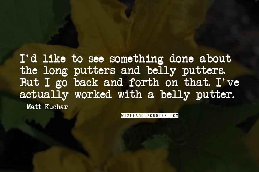 Matt Kuchar Quotes: I'd like to see something done about the long putters and belly putters. But I go back and forth on that. I've actually worked with a belly putter.