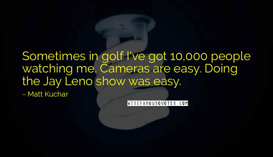 Matt Kuchar Quotes: Sometimes in golf I've got 10,000 people watching me. Cameras are easy. Doing the Jay Leno show was easy.