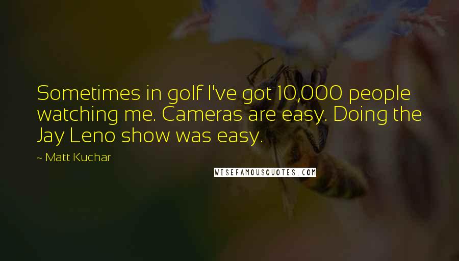 Matt Kuchar Quotes: Sometimes in golf I've got 10,000 people watching me. Cameras are easy. Doing the Jay Leno show was easy.