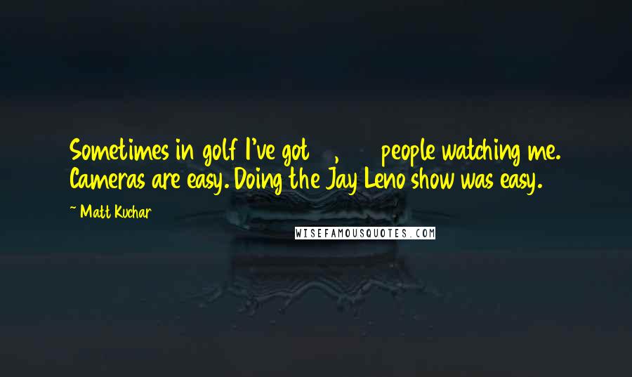 Matt Kuchar Quotes: Sometimes in golf I've got 10,000 people watching me. Cameras are easy. Doing the Jay Leno show was easy.