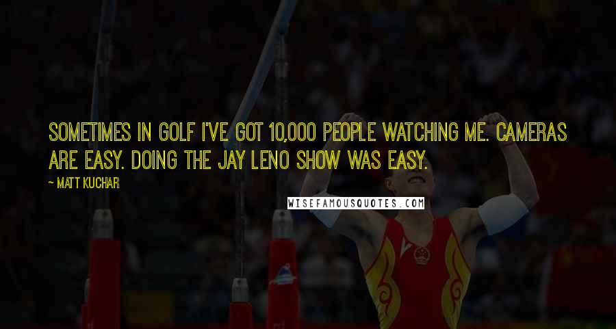 Matt Kuchar Quotes: Sometimes in golf I've got 10,000 people watching me. Cameras are easy. Doing the Jay Leno show was easy.
