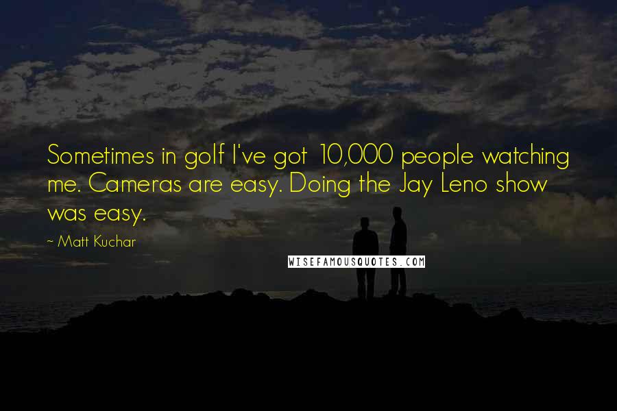 Matt Kuchar Quotes: Sometimes in golf I've got 10,000 people watching me. Cameras are easy. Doing the Jay Leno show was easy.