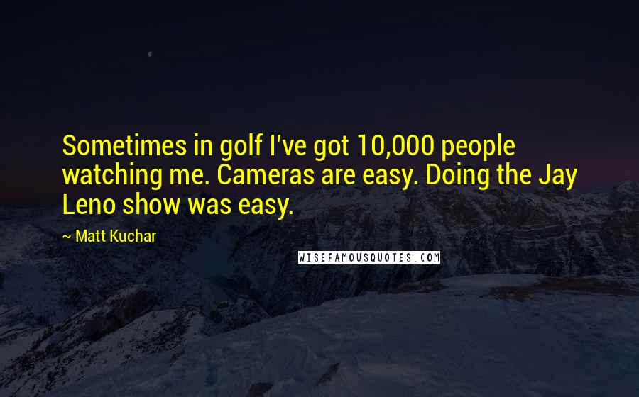 Matt Kuchar Quotes: Sometimes in golf I've got 10,000 people watching me. Cameras are easy. Doing the Jay Leno show was easy.
