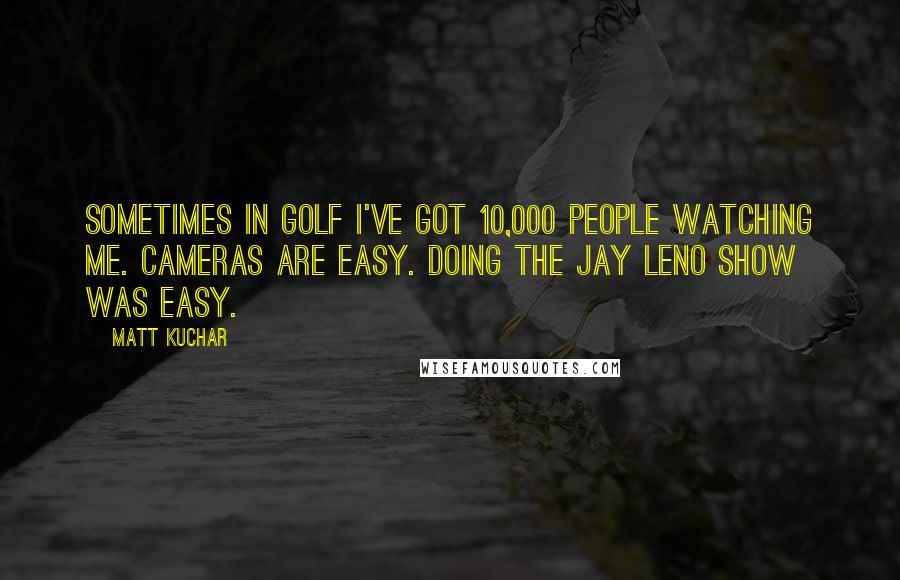 Matt Kuchar Quotes: Sometimes in golf I've got 10,000 people watching me. Cameras are easy. Doing the Jay Leno show was easy.