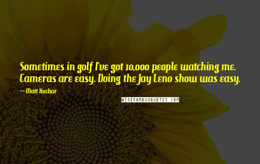 Matt Kuchar Quotes: Sometimes in golf I've got 10,000 people watching me. Cameras are easy. Doing the Jay Leno show was easy.