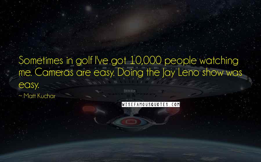 Matt Kuchar Quotes: Sometimes in golf I've got 10,000 people watching me. Cameras are easy. Doing the Jay Leno show was easy.