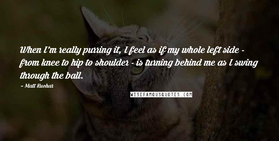 Matt Kuchar Quotes: When I'm really purring it, I feel as if my whole left side - from knee to hip to shoulder - is turning behind me as I swing through the ball.