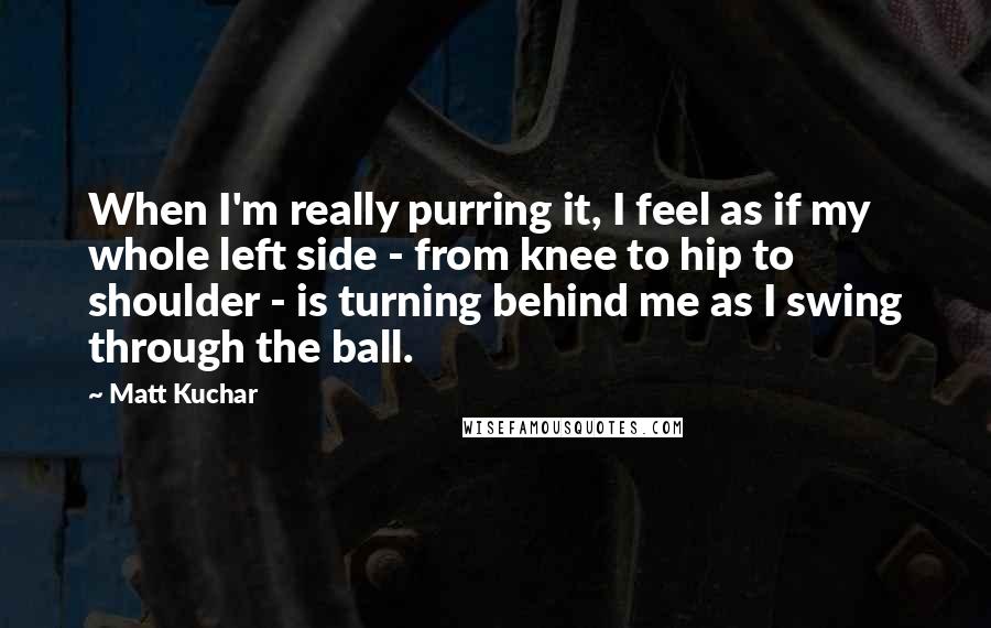 Matt Kuchar Quotes: When I'm really purring it, I feel as if my whole left side - from knee to hip to shoulder - is turning behind me as I swing through the ball.