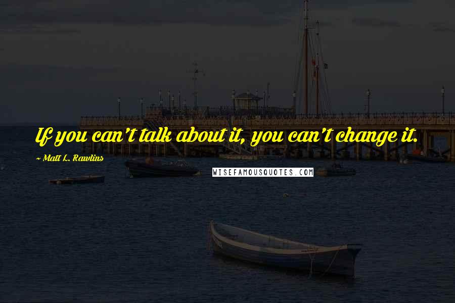 Matt L. Rawlins Quotes: If you can't talk about it, you can't change it.