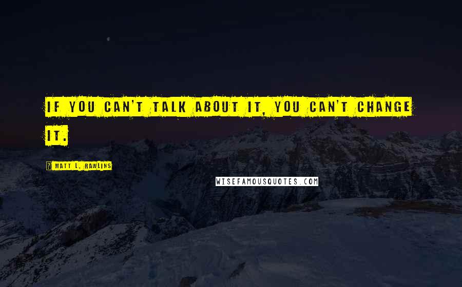 Matt L. Rawlins Quotes: If you can't talk about it, you can't change it.