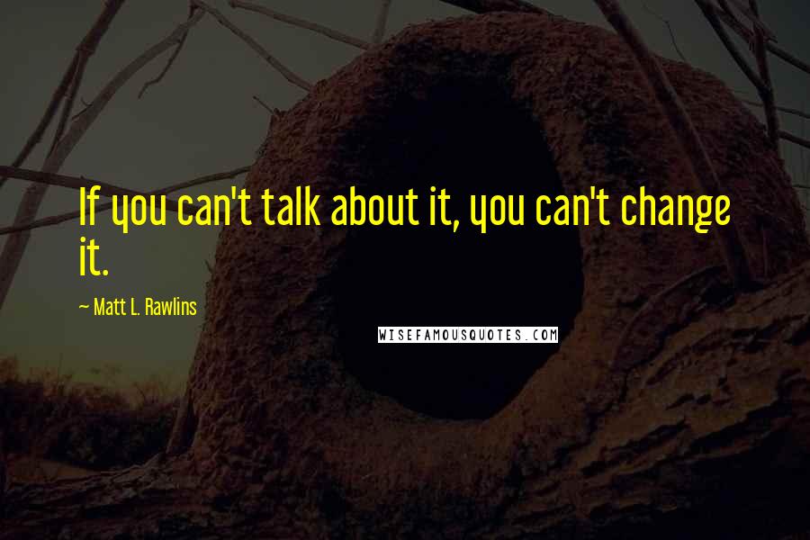 Matt L. Rawlins Quotes: If you can't talk about it, you can't change it.