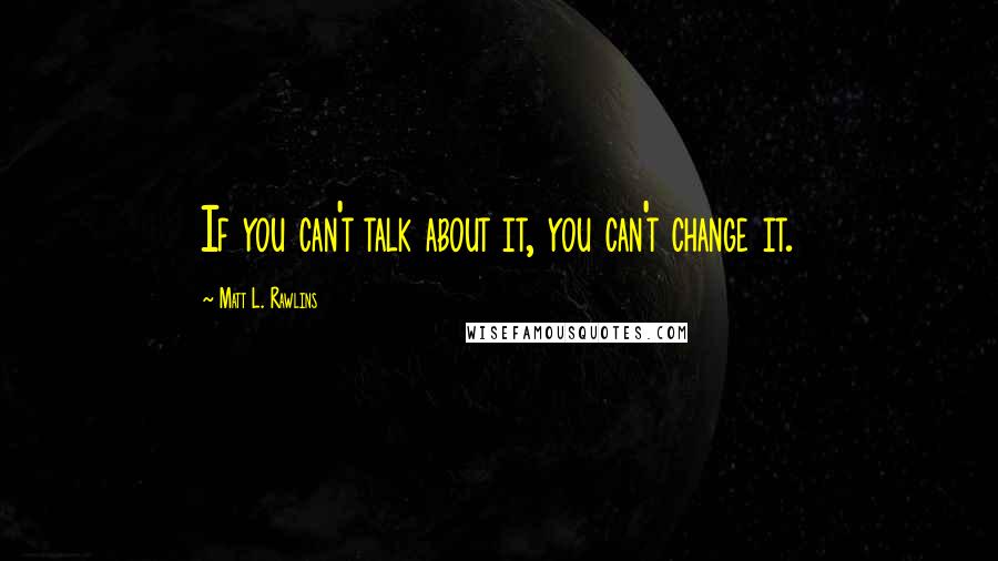 Matt L. Rawlins Quotes: If you can't talk about it, you can't change it.