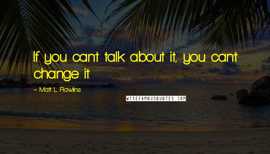Matt L. Rawlins Quotes: If you can't talk about it, you can't change it.