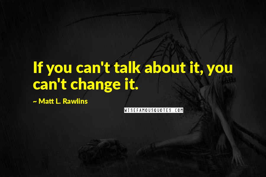 Matt L. Rawlins Quotes: If you can't talk about it, you can't change it.