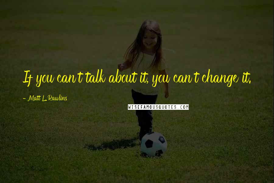 Matt L. Rawlins Quotes: If you can't talk about it, you can't change it.