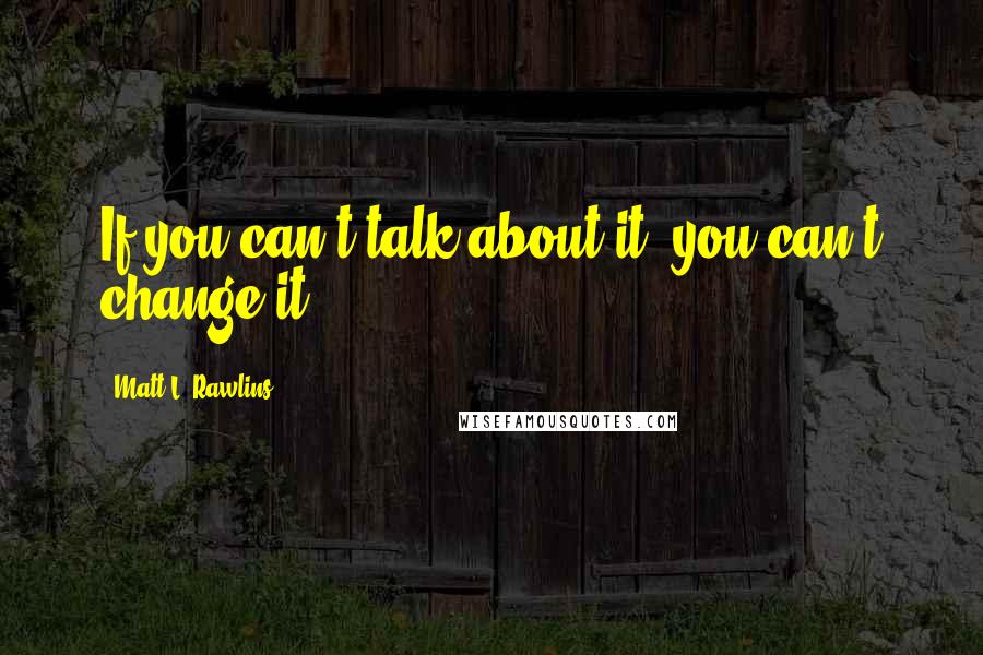 Matt L. Rawlins Quotes: If you can't talk about it, you can't change it.