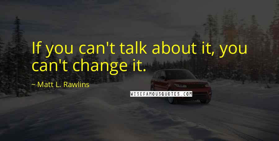 Matt L. Rawlins Quotes: If you can't talk about it, you can't change it.