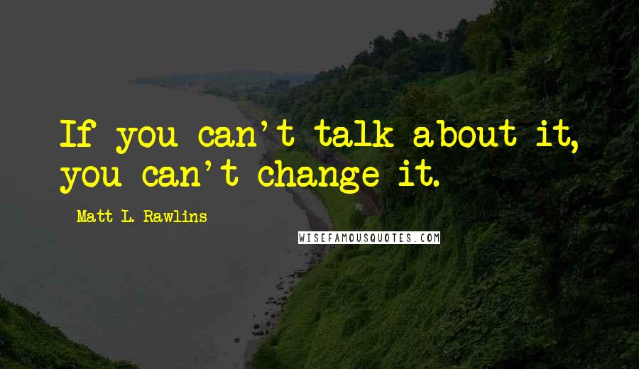 Matt L. Rawlins Quotes: If you can't talk about it, you can't change it.