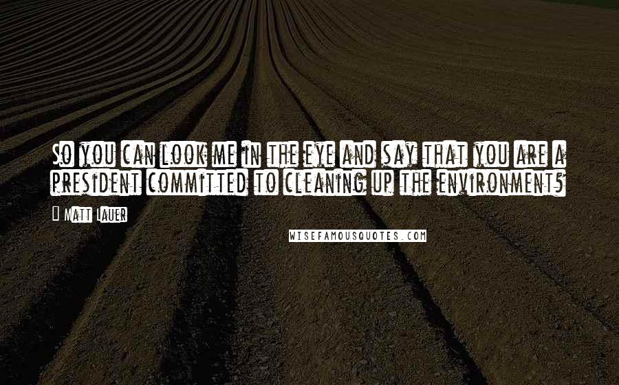 Matt Lauer Quotes: So you can look me in the eye and say that you are a president committed to cleaning up the environment?