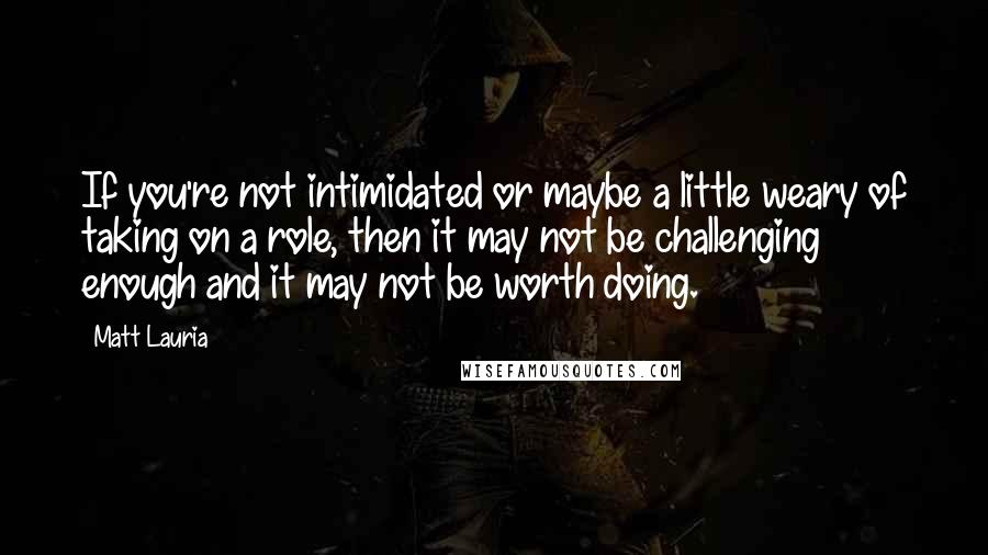 Matt Lauria Quotes: If you're not intimidated or maybe a little weary of taking on a role, then it may not be challenging enough and it may not be worth doing.