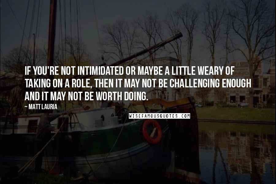 Matt Lauria Quotes: If you're not intimidated or maybe a little weary of taking on a role, then it may not be challenging enough and it may not be worth doing.