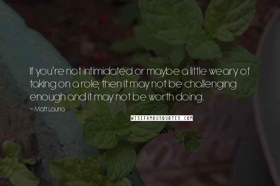 Matt Lauria Quotes: If you're not intimidated or maybe a little weary of taking on a role, then it may not be challenging enough and it may not be worth doing.