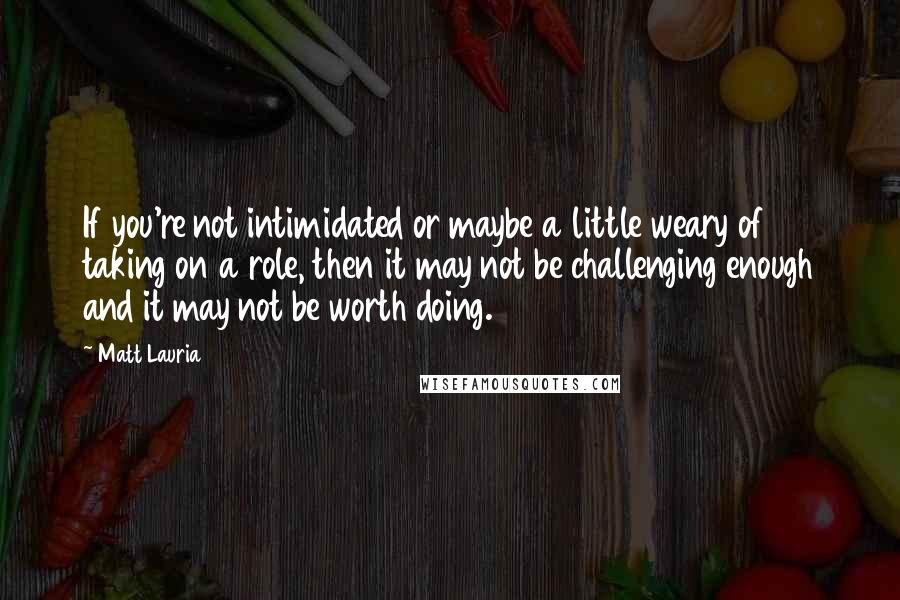 Matt Lauria Quotes: If you're not intimidated or maybe a little weary of taking on a role, then it may not be challenging enough and it may not be worth doing.