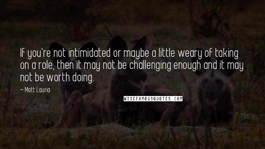 Matt Lauria Quotes: If you're not intimidated or maybe a little weary of taking on a role, then it may not be challenging enough and it may not be worth doing.