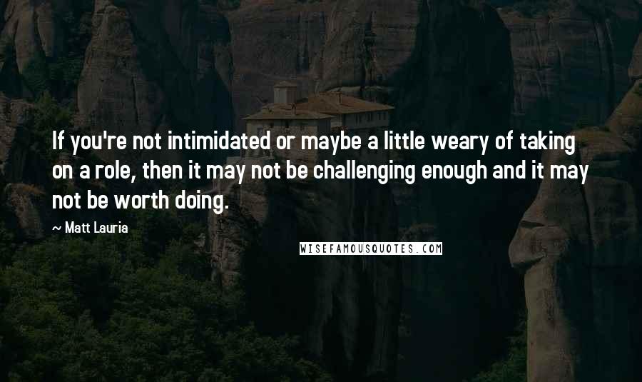 Matt Lauria Quotes: If you're not intimidated or maybe a little weary of taking on a role, then it may not be challenging enough and it may not be worth doing.